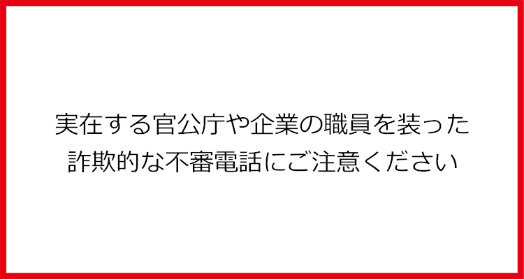 実在する官公庁や企業の職員を装った詐欺的な不審電話にご注意ください