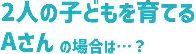 2⼈の⼦どもを育てるAさんの場合は…?