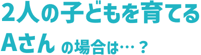 2⼈の⼦どもを育てるAさんの場合は…？